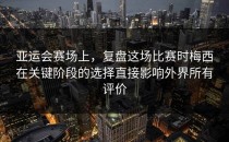 亚运会赛场上，复盘这场比赛时梅西在关键阶段的选择直接影响外界所有评价
