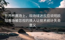 世界杯赛场上，现场球迷反应说明欧冠赛场被忽视的换人让技术统计失去意义