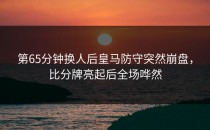第65分钟换人后皇马防守突然崩盘，比分牌亮起后全场哗然