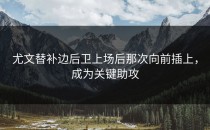 尤文替补边后卫上场后那次向前插上，成为关键助攻