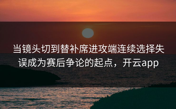 当镜头切到替补席进攻端连续选择失误成为赛后争论的起点，开云app  第1张