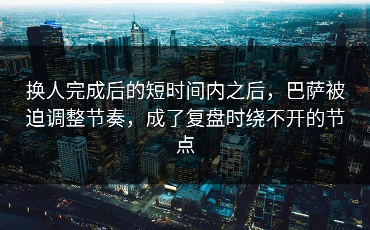 换人完成后的短时间内之后，巴萨被迫调整节奏，成了复盘时绕不开的节点  第1张
