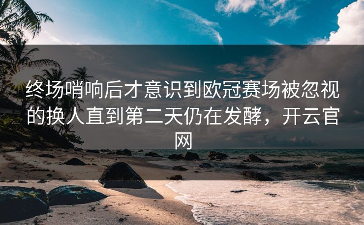 终场哨响后才意识到欧冠赛场被忽视的换人直到第二天仍在发酵，开云官网