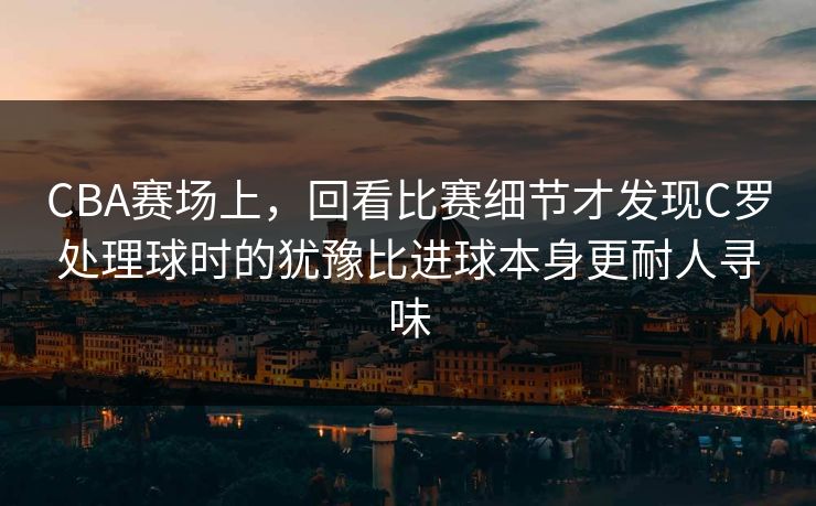 CBA赛场上，回看比赛细节才发现C罗处理球时的犹豫比进球本身更耐人寻味
