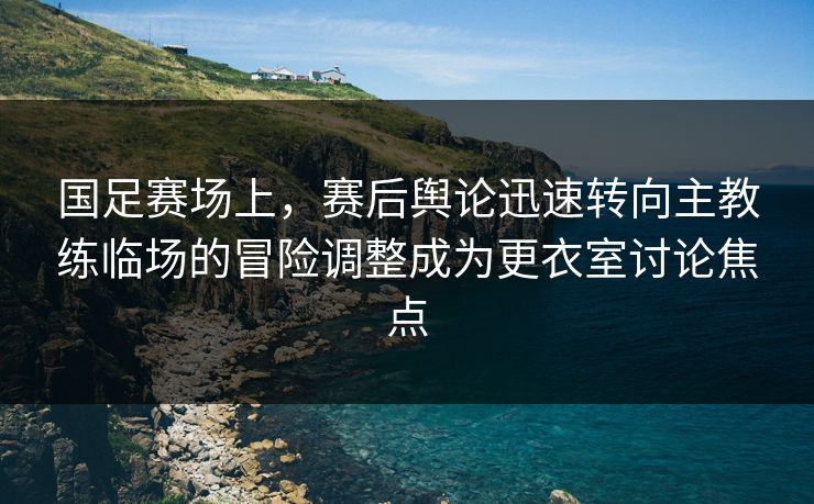 国足赛场上，赛后舆论迅速转向主教练临场的冒险调整成为更衣室讨论焦点