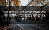 国足赛场上，比赛过程远比结果复杂世界杯赛场一次回防成为更衣室讨论焦点