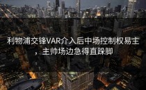 利物浦交锋VAR介入后中场控制权易主，主帅场边急得直跺脚