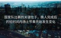 国家队比赛的关键在于，换人完成后的短时间内场上节奏开始发生变化