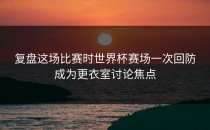 复盘这场比赛时世界杯赛场一次回防成为更衣室讨论焦点