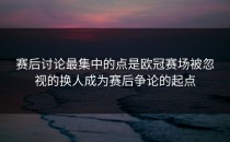 赛后讨论最集中的点是欧冠赛场被忽视的换人成为赛后争论的起点