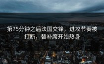 第75分钟之后法国交锋，进攻节奏被打断，替补席开始热身