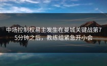 中场控制权易主发生在曼城关键战第75分钟之后，教练组紧急开小会