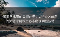 国家队比赛的关键在于，VAR介入前后的关键时刻球员心态出现明显波动