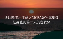 终场哨响后才意识到CBA替补席集体起身直到第二天仍在发酵