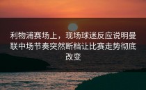 利物浦赛场上，现场球迷反应说明曼联中场节奏突然断档让比赛走势彻底改变