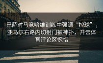 巴萨对马竞哈维训练中强调“控球”，亚马尔右路内切射门被神扑，开云体育评论区惋惜