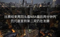 比赛结束再回头看NBA最后两分钟判罚尺度直到第二天仍在发酵