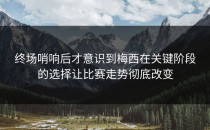 终场哨响后才意识到梅西在关键阶段的选择让比赛走势彻底改变