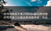 终场哨响后才意识到NBA最后两分钟判罚尺度让比赛走势彻底改变，开云
