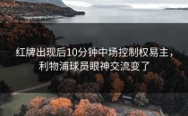 红牌出现后10分钟中场控制权易主，利物浦球员眼神交流变了