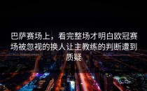 巴萨赛场上，看完整场才明白欧冠赛场被忽视的换人让主教练的判断遭到质疑