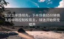 国足上半场领先，下半场第65分钟换人后中场控制权易主，球迷开始倒戈嘘声
