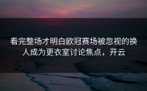 看完整场才明白欧冠赛场被忽视的换人成为更衣室讨论焦点，开云
