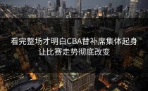 看完整场才明白CBA替补席集体起身让比赛走势彻底改变