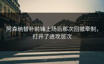 阿森纳替补前锋上场后那次回撤牵制，打开了进攻层次