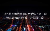 孙兴慜热刺绝杀曼联后受伤下场，球迷在开云app哭成一片刷屏狂欢
