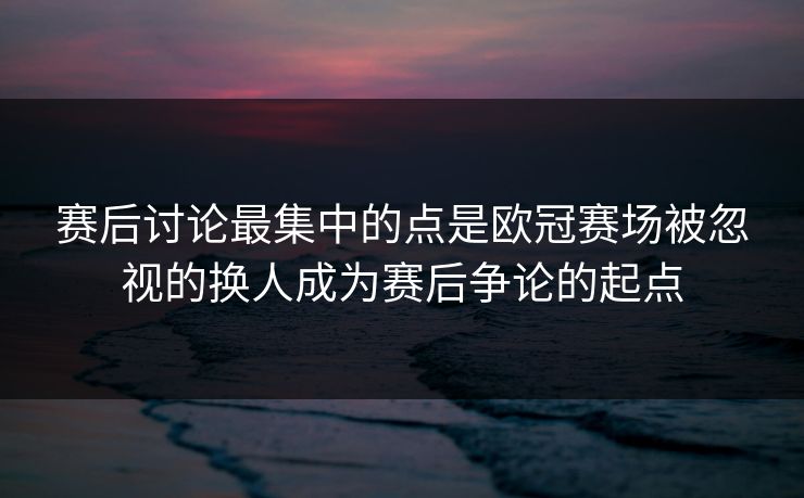 赛后讨论最集中的点是欧冠赛场被忽视的换人成为赛后争论的起点  第1张