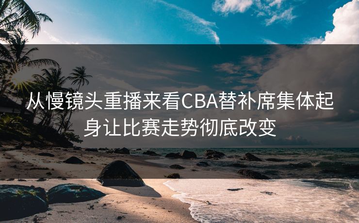 从慢镜头重播来看CBA替补席集体起身让比赛走势彻底改变  第1张