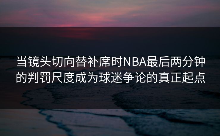 当镜头切向替补席时NBA最后两分钟的判罚尺度成为球迷争论的真正起点  第1张