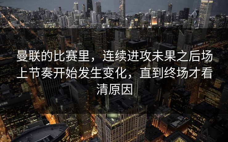 曼联的比赛里，连续进攻未果之后场上节奏开始发生变化，直到终场才看清原因  第1张