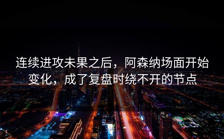 连续进攻未果之后，阿森纳场面开始变化，成了复盘时绕不开的节点  第1张