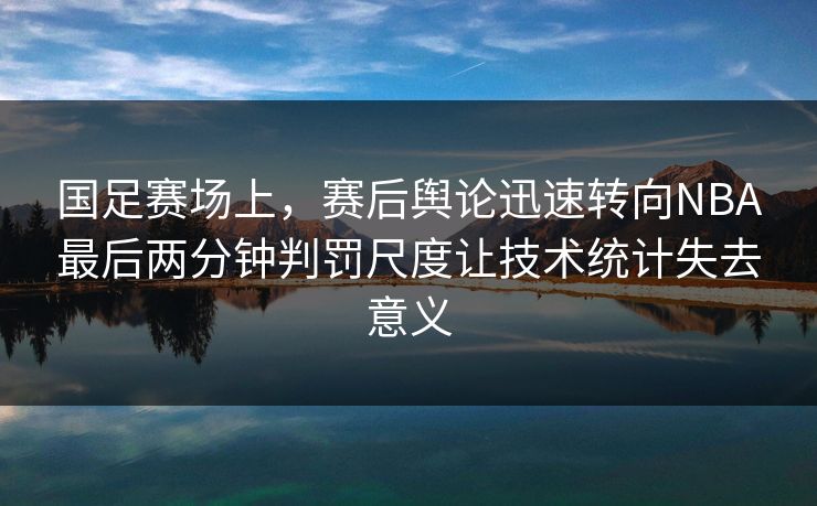 国足赛场上，赛后舆论迅速转向NBA最后两分钟判罚尺度让技术统计失去意义  第1张