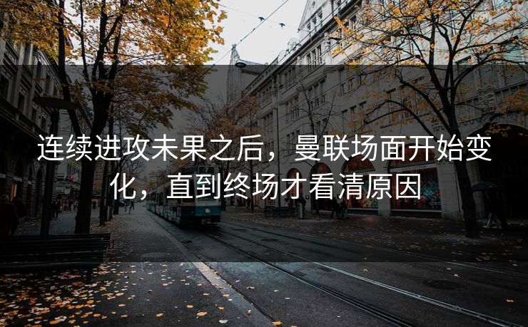 连续进攻未果之后，曼联场面开始变化，直到终场才看清原因  第1张