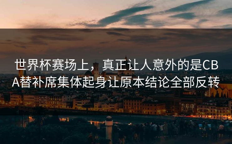 世界杯赛场上，真正让人意外的是CBA替补席集体起身让原本结论全部反转  第1张