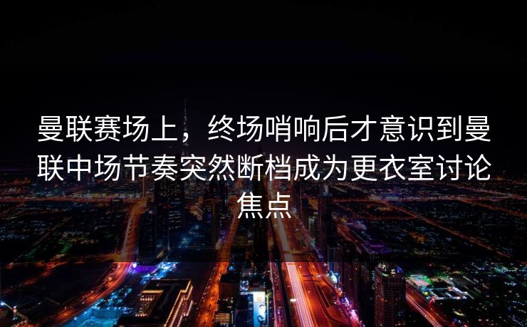 曼联赛场上，终场哨响后才意识到曼联中场节奏突然断档成为更衣室讨论焦点  第1张
