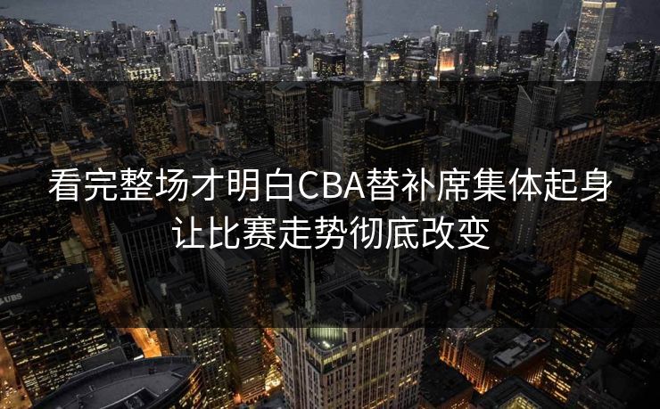 看完整场才明白CBA替补席集体起身让比赛走势彻底改变