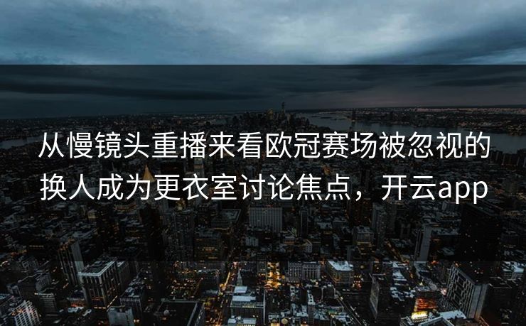 从慢镜头重播来看欧冠赛场被忽视的换人成为更衣室讨论焦点，开云app