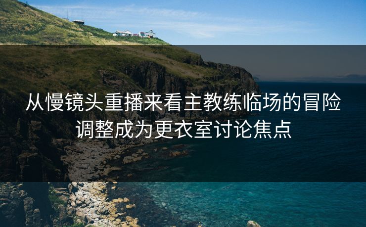 从慢镜头重播来看主教练临场的冒险调整成为更衣室讨论焦点  第1张