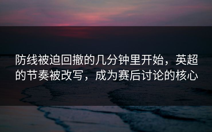 防线被迫回撤的几分钟里开始，英超的节奏被改写，成为赛后讨论的核心  第1张