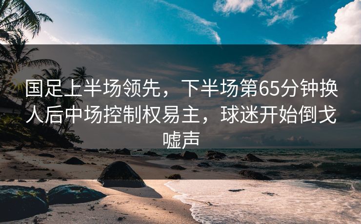 国足上半场领先，下半场第65分钟换人后中场控制权易主，球迷开始倒戈嘘声  第1张