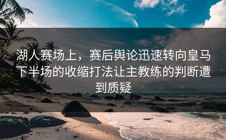 湖人赛场上，赛后舆论迅速转向皇马下半场的收缩打法让主教练的判断遭到质疑  第1张