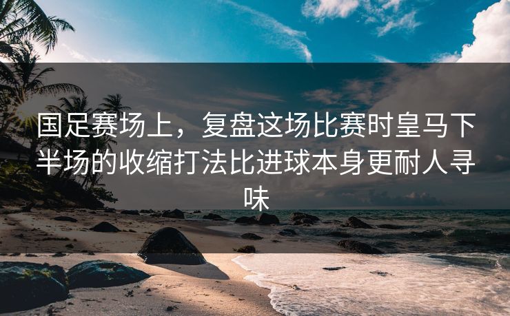 国足赛场上，复盘这场比赛时皇马下半场的收缩打法比进球本身更耐人寻味  第1张
