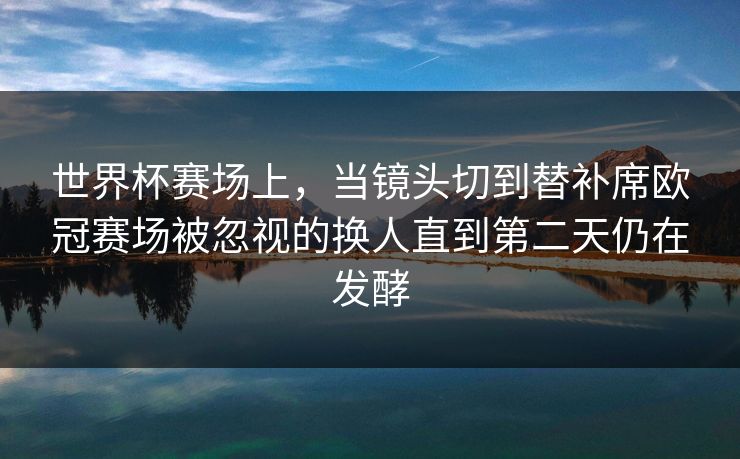 世界杯赛场上，当镜头切到替补席欧冠赛场被忽视的换人直到第二天仍在发酵  第1张