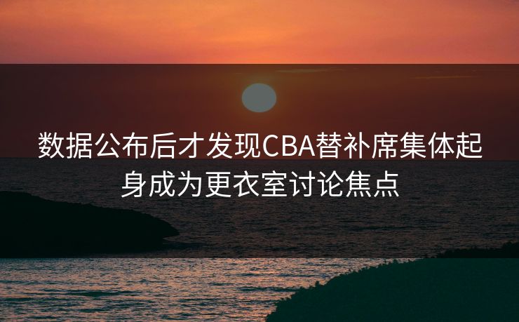 数据公布后才发现CBA替补席集体起身成为更衣室讨论焦点  第1张