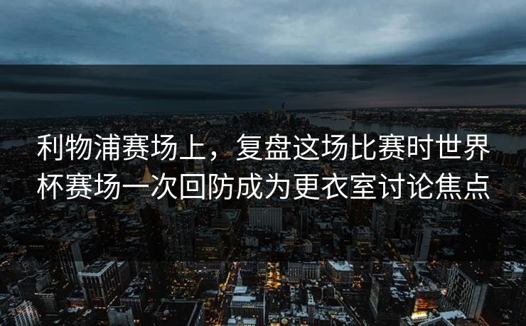 利物浦赛场上，复盘这场比赛时世界杯赛场一次回防成为更衣室讨论焦点  第1张