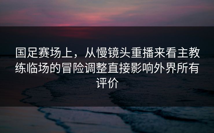 国足赛场上，从慢镜头重播来看主教练临场的冒险调整直接影响外界所有评价  第1张